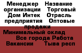 Менеджер › Название организации ­ Торговый Дом Интек › Отрасль предприятия ­ Оптовые продажи › Минимальный оклад ­ 15 000 - Все города Работа » Вакансии   . Тыва респ.